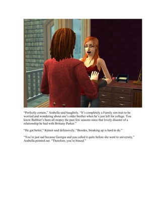 “Perfectly certain,” Arabella said haughtily. “It’s completely a Family sim trait to be
worried and wondering about one’s older brother when he’s just left for college. You
know Balthier’s been all mopey the past few seasons since that lovely disaster of a
relationship he had with Brittany Parker.”

“He got better,” Kennit said defensively. “Besides, breaking up is hard to do.”

“You’re just sad because Georgia and you called it quits before she went to university,”
Arabella pointed out. “Therefore, you’re biased.”
 