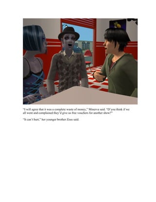 “I will agree that it was a complete waste of money,” Minerva said. “D’you think if we
all went and complained they’d give us free vouchers for another show?”

“It can’t hurt,” her younger brother Zeus said.
 