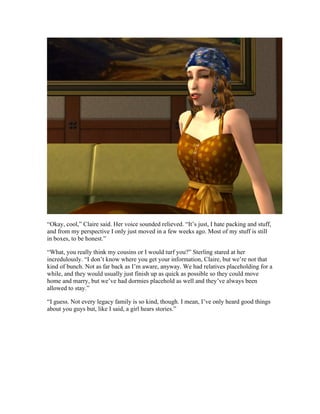 “Okay, cool,” Claire said. Her voice sounded relieved. “It’s just, I hate packing and stuff,
and from my perspective I only just moved in a few weeks ago. Most of my stuff is still
in boxes, to be honest.”

“What, you really think my cousins or I would turf you?” Sterling stared at her
incredulously. “I don’t know where you get your information, Claire, but we’re not that
kind of bunch. Not as far back as I’m aware, anyway. We had relatives placeholding for a
while, and they would usually just finish up as quick as possible so they could move
home and marry, but we’ve had dormies placehold as well and they’ve always been
allowed to stay.”

“I guess. Not every legacy family is so kind, though. I mean, I’ve only heard good things
about you guys but, like I said, a girl hears stories.”
 