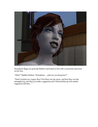 Persephone Biggs sat up beside Balthier and looked at him with a concerned expression
on her face.

“What?” Balthier blinked. “Persephone… what are you doing here?”

“Need I remind you, Legacy Boy? First there was the music, and then there was the
pineapple keg, and then you made a suggestion and I followed that up with another
suggestion and then…”
 