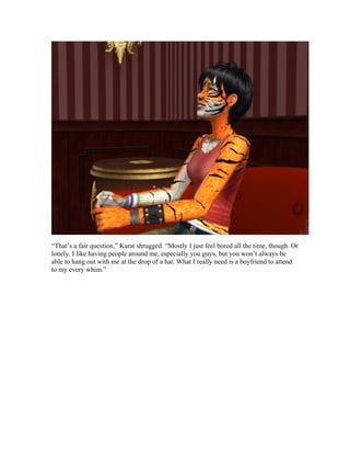 “That’s a fair question,” Karat shrugged. “Mostly I just feel bored all the time, though. Or
lonely. I like having people around me, especially you guys, but you won’t always be
able to hang out with me at the drop of a hat. What I really need is a boyfriend to attend
to my every whim.”
 