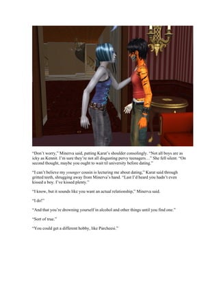 “Don’t worry,” Minerva said, patting Karat’s shoulder consolingly. “Not all boys are as
icky as Kennit. I’m sure they’re not all disgusting pervy teenagers…” She fell silent. “On
second thought, maybe you ought to wait til university before dating.”

“I can’t believe my younger cousin is lecturing me about dating,” Karat said through
gritted teeth, shrugging away from Minerva’s hand. “Last I’d heard you hadn’t even
kissed a boy. I’ve kissed plenty.”

“I know, but it sounds like you want an actual relationship,” Minerva said.

“I do!”

“And that you’re drowning yourself in alcohol and other things until you find one.”

“Sort of true.”

“You could get a different hobby, like Parcheesi.”
 
