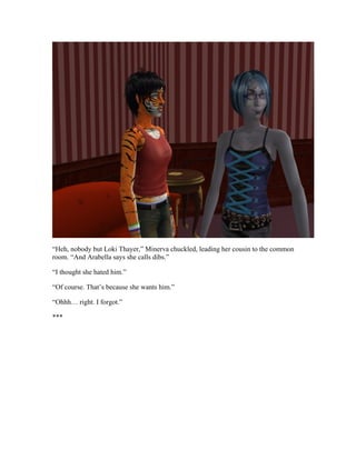 “Heh, nobody but Loki Thayer,” Minerva chuckled, leading her cousin to the common
room. “And Arabella says she calls dibs.”

“I thought she hated him.”

“Of course. That’s because she wants him.”

“Ohhh… right. I forgot.”

***
 
