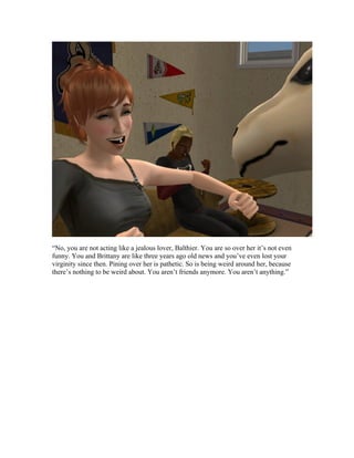 “No, you are not acting like a jealous lover, Balthier. You are so over her it’s not even
funny. You and Brittany are like three years ago old news and you’ve even lost your
virginity since then. Pining over her is pathetic. So is being weird around her, because
there’s nothing to be weird about. You aren’t friends anymore. You aren’t anything.”
 