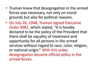 • Truman knew that desegregation in the armed
forces was necessary, not only on moral
grounds but also for political reasons.
• On July 26, 1948, Truman signed Executive
Order 9981, which stated, “It is hereby
declared to be the policy of the President that
there shall be equality of treatment and
opportunity for all persons in the armed
services without regard to race, color, religion,
or national origin.” With this order,
desegregation became official policy in the
armed forces.
 