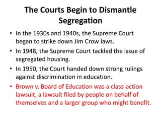The Courts Begin to Dismantle
Segregation
• In the 1930s and 1940s, the Supreme Court
began to strike down Jim Crow laws.
• In 1948, the Supreme Court tackled the issue of
segregated housing.
• In 1950, the Court handed down strong rulings
against discrimination in education.
• Brown v. Board of Education was a class-action
lawsuit, a lawsuit filed by people on behalf of
themselves and a larger group who might benefit.
 