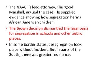 • The NAACP’s lead attorney, Thurgood
Marshall, argued the case. He supplied
evidence showing how segregation harms
African American children.
• The Brown decision dismantled the legal basis
for segregation in schools and other public
places.
• In some border states, desegregation took
place without incident. But in parts of the
South, there was greater resistance.
 