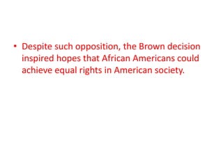 • Despite such opposition, the Brown decision
inspired hopes that African Americans could
achieve equal rights in American society.
 