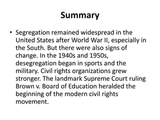 Summary
• Segregation remained widespread in the
United States after World War II, especially in
the South. But there were also signs of
change. In the 1940s and 1950s,
desegregation began in sports and the
military. Civil rights organizations grew
stronger. The landmark Supreme Court ruling
Brown v. Board of Education heralded the
beginning of the modern civil rights
movement.
 