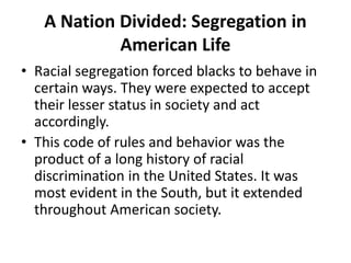 A Nation Divided: Segregation in
American Life
• Racial segregation forced blacks to behave in
certain ways. They were expected to accept
their lesser status in society and act
accordingly.
• This code of rules and behavior was the
product of a long history of racial
discrimination in the United States. It was
most evident in the South, but it extended
throughout American society.
 
