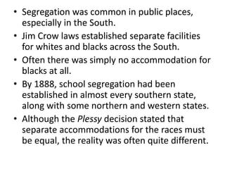 • Segregation was common in public places,
especially in the South.
• Jim Crow laws established separate facilities
for whites and blacks across the South.
• Often there was simply no accommodation for
blacks at all.
• By 1888, school segregation had been
established in almost every southern state,
along with some northern and western states.
• Although the Plessy decision stated that
separate accommodations for the races must
be equal, the reality was often quite different.
 