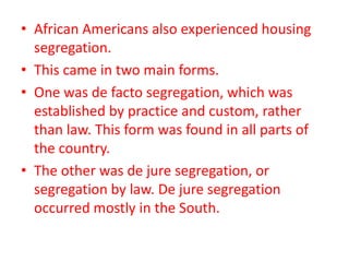• African Americans also experienced housing
segregation.
• This came in two main forms.
• One was de facto segregation, which was
established by practice and custom, rather
than law. This form was found in all parts of
the country.
• The other was de jure segregation, or
segregation by law. De jure segregation
occurred mostly in the South.
 