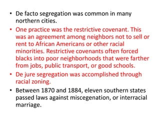 • De facto segregation was common in many
northern cities.
• One practice was the restrictive covenant. This
was an agreement among neighbors not to sell or
rent to African Americans or other racial
minorities. Restrictive covenants often forced
blacks into poor neighborhoods that were farther
from jobs, public transport, or good schools.
• De jure segregation was accomplished through
racial zoning.
• Between 1870 and 1884, eleven southern states
passed laws against miscegenation, or interracial
marriage.
 