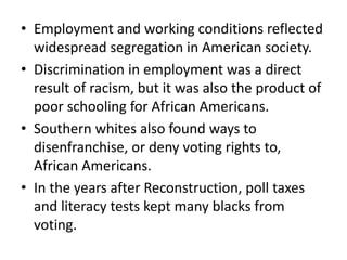 • Employment and working conditions reflected
widespread segregation in American society.
• Discrimination in employment was a direct
result of racism, but it was also the product of
poor schooling for African Americans.
• Southern whites also found ways to
disenfranchise, or deny voting rights to,
African Americans.
• In the years after Reconstruction, poll taxes
and literacy tests kept many blacks from
voting.
 