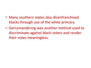 • Many southern states also disenfranchised
blacks through use of the white primary.
• Gerrymandering was another method used to
discriminate against black voters and render
their votes meaningless.
 