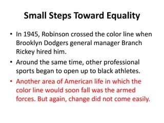 Small Steps Toward Equality
• In 1945, Robinson crossed the color line when
Brooklyn Dodgers general manager Branch
Rickey hired him.
• Around the same time, other professional
sports began to open up to black athletes.
• Another area of American life in which the
color line would soon fall was the armed
forces. But again, change did not come easily.
 
