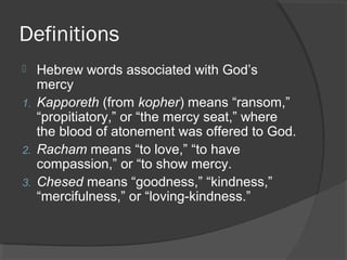 Definitions
 Hebrew words associated with God’s
mercy
1. Kapporeth (from kopher) means “ransom,”
“propitiatory,” or “the mercy seat,” where
the blood of atonement was offered to God.
2. Racham means “to love,” “to have
compassion,” or “to show mercy.
3. Chesed means “goodness,” “kindness,”
“mercifulness,” or “loving-kindness.”
 