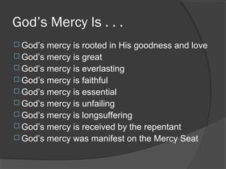 God’s Mercy Is . . .
 God’s mercy is rooted in His goodness and love
 God’s mercy is great
 God’s mercy is everlasting
 God’s mercy is faithful
 God’s mercy is essential
 God’s mercy is unfailing
 God’s mercy is longsuffering
 God’s mercy is received by the repentant
 God’s mercy was manifest on the Mercy Seat
 