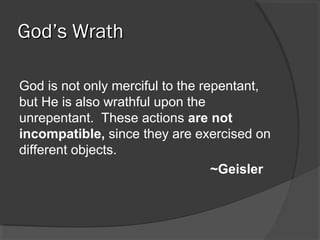 God’s WrathGod’s Wrath
God is not only merciful to the repentant,
but He is also wrathful upon the
unrepentant. These actions are not
incompatible, since they are exercised on
different objects.
~Geisler
 