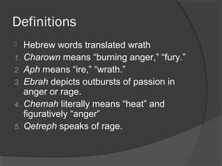 Definitions
 Hebrew words translated wrath
1. Charown means “burning anger,” “fury.”
2. Aph means “ire,” “wrath.”
3. Ebrah depicts outbursts of passion in
anger or rage.
4. Chemah literally means “heat” and
figuratively “anger”
5. Qetreph speaks of rage.
 