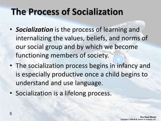 The Real World
Copyright © 2008 W.W. Norton & Company, Inc.
5
The Process of Socialization
• Socialization is the process of learning and
internalizing the values, beliefs, and norms of
our social group and by which we become
functioning members of society.
• The socialization process begins in infancy and
is especially productive once a child begins to
understand and use language.
• Socialization is a lifelong process.
 