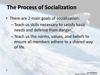 The Real World
Copyright © 2008 W.W. Norton & Company, Inc.
7
The Process of Socialization
• There are 2 main goals of socialization:
–Teach us skills necessary to satisfy basic
needs and defense from danger.
–Teach us the norms, values, and beliefs to
ensure all members adhere to a shared way
of life.
 