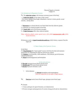 Chemical Signals in Animals
                                                    Chapter 45
I.An Introduction to Regulatory Systems
•A. The endocrine system is the hormone secreting system of the body.
–1. Endocrine glands are the organs of this system.
–This system regulates blood sugar, dehydration, reaction to stress, growth, sexual
maturity, among others.


–2.Hormones are released directly into body fluids from the endocrine glands.
• a. Hormones are chemical signals in the body.
• b. Target cells receive the hormone messages.
• c. Tropic hormones affect other endocrine glands.
Many endocrine glands contain special nerve cells called neurosecretory cells which
       secrete hormones.


B.Hormones work via signal-transduction pathways which initiate a response from the
       target cell


                        II. Major Glands of the Endocrine System

In the Brain:
•A. Hypothalamus-the “master gland”-receives info from the body and maintains
homeostasis by integrating the endocrine and nervous systems.
•B. Pituitary-oxytocin(milk), ADH-antidiuretic, FSH (follicle), growth hormone,
endorphins(dull pain).
•C.Pineal-melatonin(pigment) and biorhythms.

                                In the neck and torso:
D.Thyroid-calcitonin-lowers blood calcium levels
E. Parathyroid-PTH-raises blood calcium levels
F.Thymus-thymosin-stimulates t-cells


      •   In the abdomen:
                            G.Adrenal-epinephrine and norepinephrine.
                            These are responsible for the fight or flight response



•H.       Pancreas-insulin lowers blood sugar, glucagon raises blood sugar.



•I. Gonads-
– 1.Testes-androgens for sperm formation, sex characteristics.
–2.Ovaries-estrogens and progesterone for uterine lining growth and sex characteristics.
 