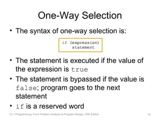 One-Way Selection
• The syntax of one-way selection is:



• The statement is executed if the value of
  the expression is true
• The statement is bypassed if the value is
  false; program goes to the next
  statement
• if is a reserved word
C++ Programming: From Problem Analysis to Program Design, Fifth Edition   19
 