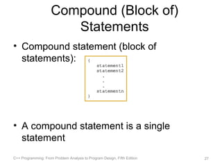 Compound (Block of)
                        Statements
• Compound statement (block of
  statements):




• A compound statement is a single
  statement
C++ Programming: From Problem Analysis to Program Design, Fifth Edition   27
 