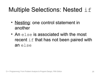 Multiple Selections: Nested if
      • Nesting: one control statement in
        another
      • An else is associated with the most
        recent if that has not been paired with
        an else




C++ Programming: From Problem Analysis to Program Design, Fifth Edition   29
 