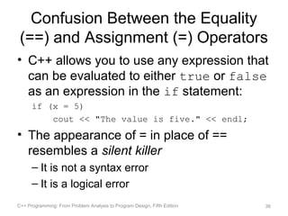 Confusion Between the Equality
 (==) and Assignment (=) Operators
• C++ allows you to use any expression that
  can be evaluated to either true or false
  as an expression in the if statement:
      if (x = 5)
          cout << "The value is five." << endl;
• The appearance of = in place of ==
  resembles a silent killer
      – It is not a syntax error
      – It is a logical error
C++ Programming: From Problem Analysis to Program Design, Fifth Edition   36
 