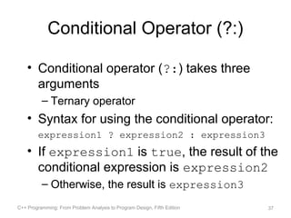 Conditional Operator (?:)

    • Conditional operator (?:) takes three
      arguments
          – Ternary operator
    • Syntax for using the conditional operator:
         expression1 ? expression2 : expression3
    • If expression1 is true, the result of the
      conditional expression is expression2
          – Otherwise, the result is expression3
C++ Programming: From Problem Analysis to Program Design, Fifth Edition   37
 