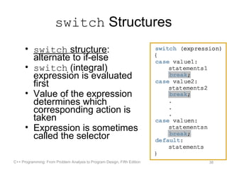 switch Structures
      • switch structure:
        alternate to if-else
      • switch (integral)
        expression is evaluated
        first
      • Value of the expression
        determines which
        corresponding action is
        taken
      • Expression is sometimes
        called the selector

C++ Programming: From Problem Analysis to Program Design, Fifth Edition   38
 