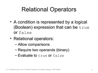 Relational Operators
     • A condition is represented by a logical
       (Boolean) expression that can be true
       or false
     • Relational operators:
           – Allow comparisons
           – Require two operands (binary)
           – Evaluate to true or false


C++ Programming: From Problem Analysis to Program Design, Fifth Edition   4
 