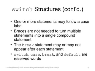 switch Structures (cont'd.)

      • One or more statements may follow a case
        label
      • Braces are not needed to turn multiple
        statements into a single compound
        statement
      • The break statement may or may not
        appear after each statement
      • switch, case, break, and default are
        reserved words

C++ Programming: From Problem Analysis to Program Design, Fifth Edition   40
 