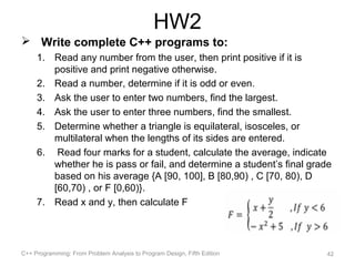 HW2
 Write complete C++ programs to:
     1. Read any number from the user, then print positive if it is
        positive and print negative otherwise.
     2. Read a number, determine if it is odd or even.
     3. Ask the user to enter two numbers, find the largest.
     4. Ask the user to enter three numbers, find the smallest.
     5. Determine whether a triangle is equilateral, isosceles, or
        multilateral when the lengths of its sides are entered.
     6. Read four marks for a student, calculate the average, indicate
        whether he is pass or fail, and determine a student’s final grade
        based on his average {A [90, 100], B [80,90) , C [70, 80), D
        [60,70) , or F [0,60)}.
     7. Read x and y, then calculate F




C++ Programming: From Problem Analysis to Program Design, Fifth Edition   42
 