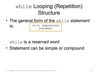 while Looping (Repetition)
                    Structure
• The general form of the while statement
  is:


  while is a reserved word
• Statement can be simple or compound



C++ Programming: From Problem Analysis to Program Design, Fifth Edition   44
 