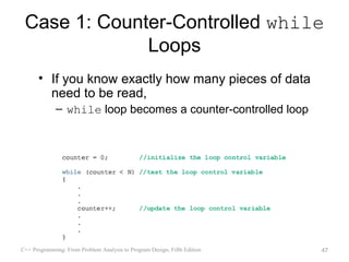 Case 1: Counter-Controlled while
              Loops
      • If you know exactly how many pieces of data
        need to be read,
             – while loop becomes a counter-controlled loop




C++ Programming: From Problem Analysis to Program Design, Fifth Edition   47
 