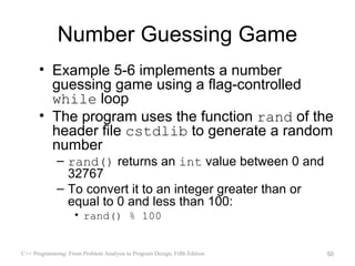 Number Guessing Game
      • Example 5-6 implements a number
        guessing game using a flag-controlled
        while loop
      • The program uses the function rand of the
        header file cstdlib to generate a random
        number
             – rand() returns an int value between 0 and
               32767
             – To convert it to an integer greater than or
               equal to 0 and less than 100:
                    • rand() % 100


C++ Programming: From Problem Analysis to Program Design, Fifth Edition   50
 
