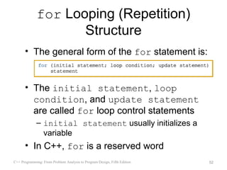for Looping (Repetition)
                    Structure
      • The general form of the for statement is:


      • The initial statement, loop
        condition, and update statement
        are called for loop control statements
             – initial statement usually initializes a
               variable
      • In C++, for is a reserved word
C++ Programming: From Problem Analysis to Program Design, Fifth Edition   52
 