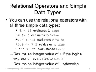 Relational Operators and Simple
               Data Types
• You can use the relational operators with
  all three simple data types:
             8 < 15 evaluates to true
            6 != 6 evaluates to false
            2.5 > 5.8 evaluates to false
            5.9 <= 7.5 evaluates to true
            • 'R' < 'T’ evaluates to true
      – Returns an integer value of 1 if the logical
        expression evaluates to true
      – Returns an integer value of 0 otherwise
C++ Programming: From Problem Analysis to Program Design, Fifth Edition   6
 