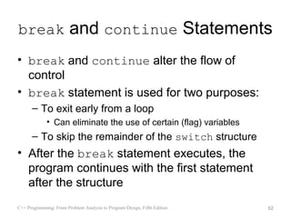 break and continue Statements
• break and continue alter the flow of
  control
• break statement is used for two purposes:
      – To exit early from a loop
             • Can eliminate the use of certain (flag) variables
      – To skip the remainder of the switch structure
• After the break statement executes, the
  program continues with the first statement
  after the structure
C++ Programming: From Problem Analysis to Program Design, Fifth Edition   62
 