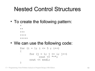 Nested Control Structures

      • To create the following pattern:
                    *
                    **
                    ***
                    ****
                    *****
      • We can use the following code:
                    for (i = 1; i <= 5 ; i++)
                    {
                          for (j = 1; j <= i; j++)
                                cout << "*";
                          cout << endl;
                    }
C++ Programming: From Problem Analysis to Program Design, Fifth Edition   64
 