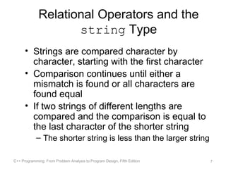 Relational Operators and the
                     string Type
      • Strings are compared character by
        character, starting with the first character
      • Comparison continues until either a
        mismatch is found or all characters are
        found equal
      • If two strings of different lengths are
        compared and the comparison is equal to
        the last character of the shorter string
            – The shorter string is less than the larger string

C++ Programming: From Problem Analysis to Program Design, Fifth Edition   7
 