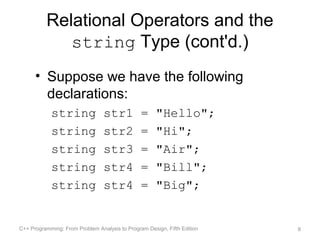 Relational Operators and the
             string Type (cont'd.)
      • Suppose we have the following
        declarations:
            string               str1           =     "Hello";
            string               str2           =     "Hi";
            string               str3           =     "Air";
            string               str4           =     "Bill";
            string               str4           =     "Big";


C++ Programming: From Problem Analysis to Program Design, Fifth Edition   8
 