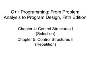 C++ Programming: From Problem
Analysis to Program Design, Fifth Edition

      Chapter 4: Control Structures I
                (Selection)
      Chapter 5: Control Structures II
               (Repetition)
 