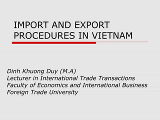 IMPORT AND EXPORT 
PROCEDURES IN VIETNAM 
Dinh Khuong Duy (M.A) 
Lecturer in International Trade Transactions 
Faculty of Economics and International Business 
Foreign Trade University 
 