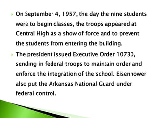  On September 4, 1957, the day the nine students
were to begin classes, the troops appeared at
Central High as a show of force and to prevent
the students from entering the building.
 The president issued Executive Order 10730,
sending in federal troops to maintain order and
enforce the integration of the school. Eisenhower
also put the Arkansas National Guard under
federal control.
 