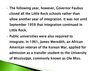  The following year, however, Governor Faubus
closed all the Little Rock schools rather than
allow another year of integration. It was not until
September 1959 that integration continued in
Little Rock.
 Public universities were also required to
integrate. In 1961, James Meredith, an African
American veteran of the Korean War, applied for
admission as a transfer student to the University
of Mississippi, commonly known as Ole Miss.
 