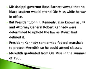  Mississippi governor Ross Barnett vowed that no
black student would attend Ole Miss while he was
in office.
 But President John F. Kennedy, also known as JFK,
and Attorney General Robert Kennedy were
determined to uphold the law as Brown had
defined it.
 President Kennedy sent armed federal marshals
to protect Meredith so he could attend classes.
 Meredith graduated from Ole Miss in the summer
of 1963.
 